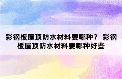 彩钢板屋顶防水材料要哪种？ 彩钢板屋顶防水材料要哪种好些